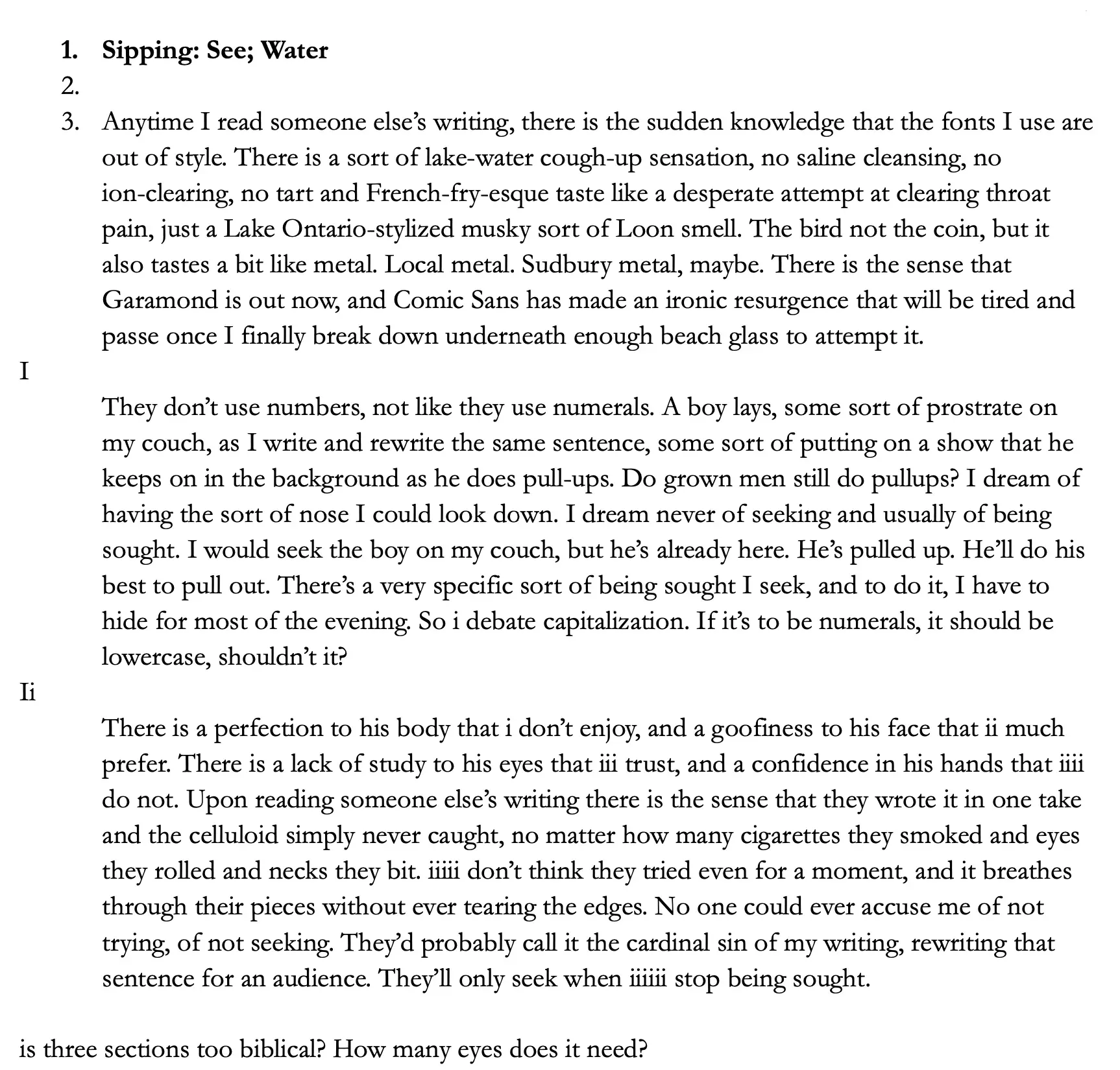 1.	Sipping: See; Water 2. 3. 	Anytime I read someone else’s writing, there is the sudden knowledge that the fonts I use are out of style. There is a sort of lake-water cough-up sensation, no saline cleansing, no ion-clearing, no tart and French-fry-esque taste like a desperate attempt at clearing throat pain, just a Lake Ontario-stylized musky sort of Loon smell. The bird not the coin, but it also tastes a bit like metal. Local metal. Sudbury metal, maybe.  There is the sense that Garamond is out now , and Comic Sans has made an ironic resurgence that will be tired and passé once I finally break down underneath enough beach glass to attempt it.  I	They don’t use numbers, not like they use numerals.  A boy lays, some sort of prostrate on my couch, as I write and rewrite the same sentence, some sort of putting on a show that he keeps on in the background as he does pull-ups. Do grown men still do pullups? I dream of having the sort of nose I could look down. I dream never of seeking and usually of being sought. I would seek the boy on my couch, but he’s already here. He’s pulled up. He’ll do his best to pull out. There’s a very specific sort of being sought I seek, and to do it, I have to hide for most of the evening. So i debate capitalization. If it’s to be numerals, it should be lowercase, shouldn’t it?  ii	There is a perfection to his body that i don’t enjoy, and a goofiness to his face that ii much prefer. There is a lack of study to his eyes that iii trust, and a confidence in his hands that iiii do not. Upon reading someone else’s writing there is the sense that they wrote it in one take and the celluloid simply never caught, no matter how many cigarettes they smoked and eyes they rolled and necks they bit. iiiii don’t think they tried even for a moment, and it breathes through their pieces without ever tearing the edges. No one could ever accuse me of not trying, of not seeking. They’d probably call it the cardinal sin of my writing, rewriting that sentence for an audience. They’ll only seek when iiiiii stop being sought.  is three sections too biblical? How many eyes does it need?